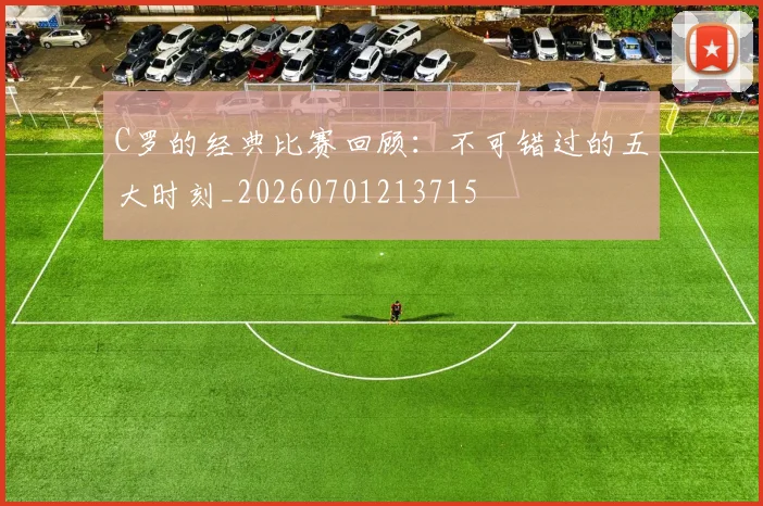 C罗的经典比赛回顾：不可错过的五大时刻_20260701213715