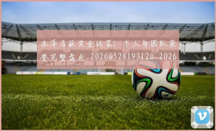 本泽马获奖全记录:个人与团队荣誉完整盘点_20260528193120_20260707021951
