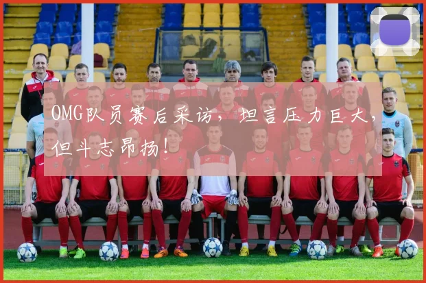 OMG队员赛后采访，坦言压力巨大，但斗志昂扬！