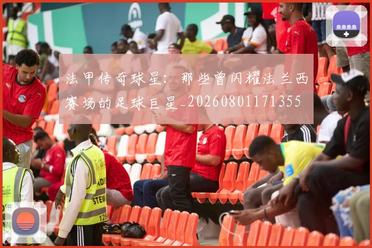 法甲传奇球星:那些曾闪耀法兰西赛场的足球巨星_20260801171355