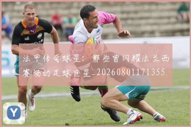 法甲传奇球星:那些曾闪耀法兰西赛场的足球巨星_20260801171355