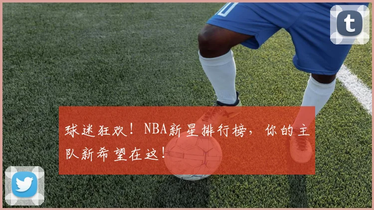 球迷狂欢！NBA新星排行榜，你的主队新希望在这！