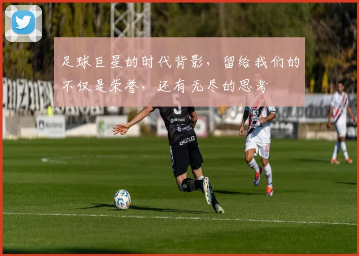 足球巨星的时代背影，留给我们的不仅是荣誉，还有无尽的思考
