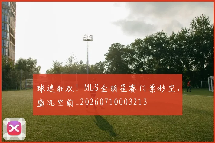 球迷狂欢!MLS全明星赛门票秒空,盛况空前_20260710003213